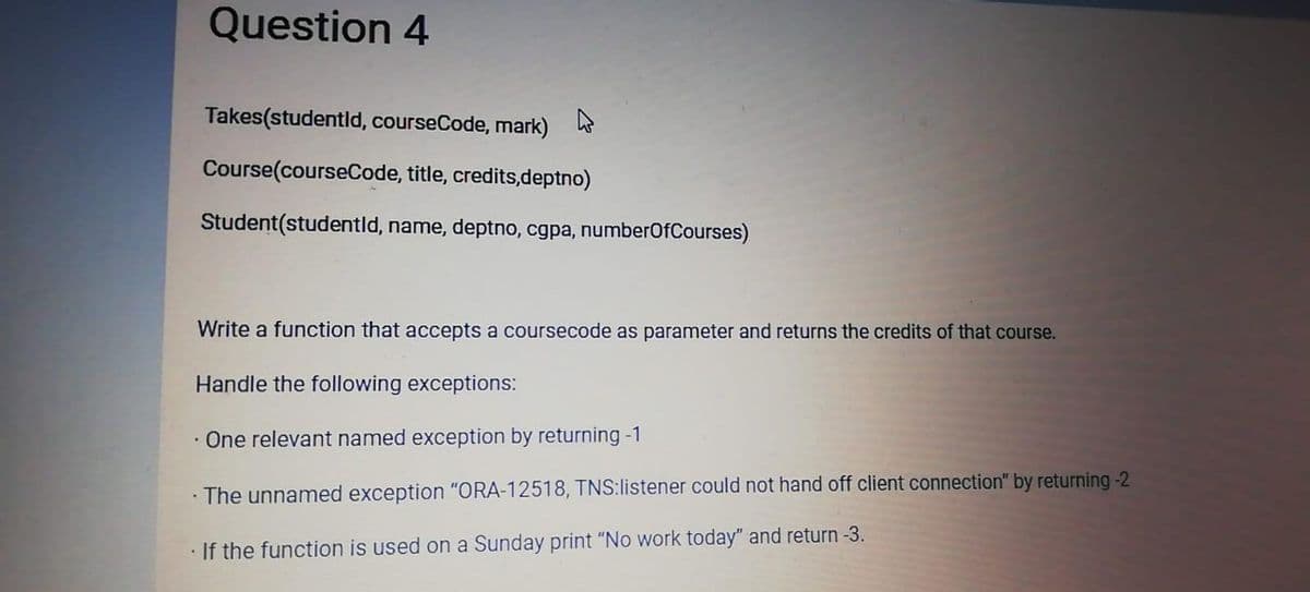 Question 4
Takes(studentid, courseCode, mark)
Course(courseCode, title, credits,deptno)
Student(studentld, name, deptno, cgpa, numberOfCourses)
Write a function that accepts a coursecode as parameter and returns the credits of that course.
Handle the following exceptions:
One relevant named exception by returning -1
· The unnamed exception "ORA-12518, TNS:listener could not hand off client connection" by returning-2
If the function is used on a Sunday print "No work today" and return -3.
