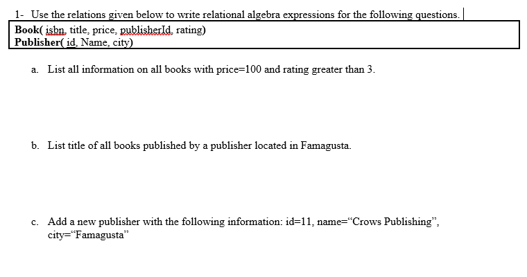 1- Use the relations given below to write relational algebra expressions for the following questions.
Book( isbn, title, price, publisherld., rating)
Publisher( id, Name, city)
a. List all information on all books with price=100 and rating greater than 3.
b. List title of all books published by a publisher located in Famagusta.
c. Add a new publisher with the following information: id=11, name="Crows Publishing",
city="Famagusta"
