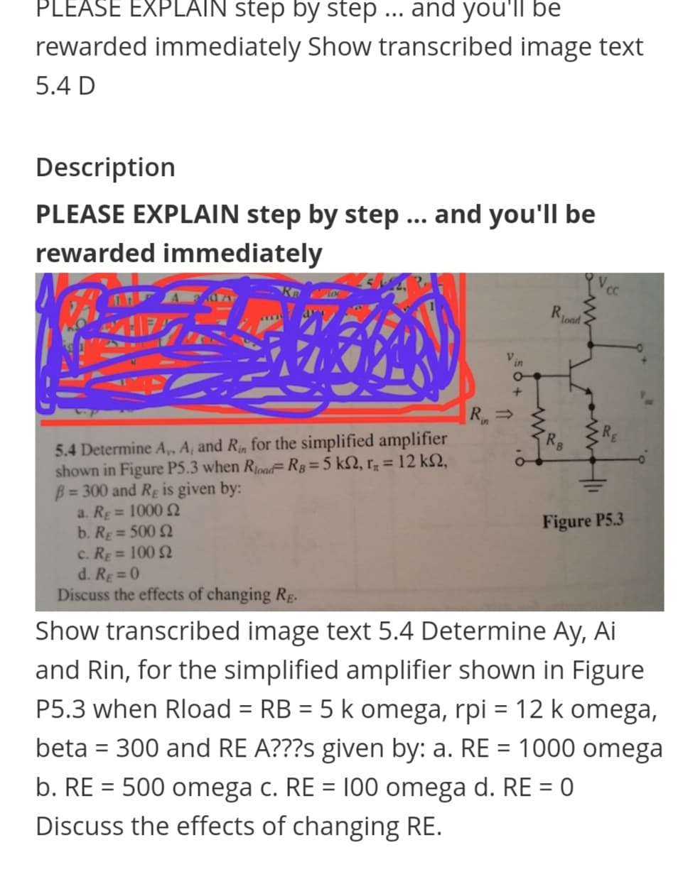 PLEASE EXPLAIN step by step ... and you'll be
rewarded immediately Show transcribed image text
5.4 D
Description
PLEASE EXPLAIN step by step ... and you'll be
rewarded immediately
Rood
R =
5.4 Determine A, A, and R, for the simplified amplifier
shown in Figure P5.3 when Riond= Rg=5 k2, r; = 12 k2,
B= 300 and Rg is given by:
a. RE= 1000 N
b. Rg = 500 N
c. RE= 100 N
d. RE = 0
Discuss the effects of changing RE.
Rg
%D
Figure P5.3
%3D
Show transcribed image text 5.4 Determine Ay, Ai
and Rin, for the simplified amplifier shown in Figure
P5.3 when Rload = RB = 5 k omega, rpi = 12 k omega,
%3D
beta = 300 and RE A???s given by: a. RE = 1000 omega
b. RE = 500 omega c. RE = 100 omega d. RE = 0
Discuss the effects of changing RE.
%3D
