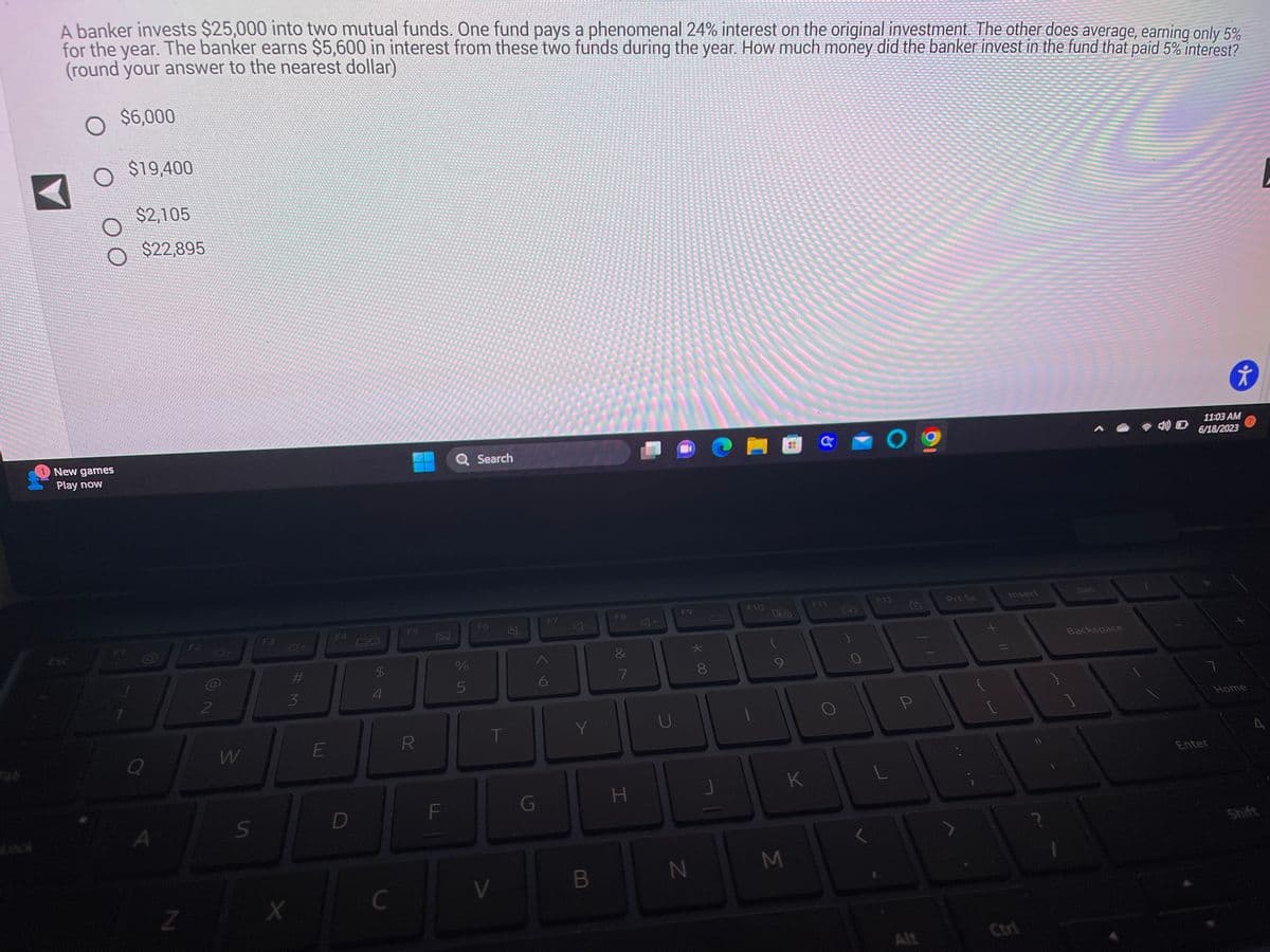 CHEFFEK
***.
ECUA
PERATURE
**** dans
FESYE
TERKONFERI
*****
d
*****
je jo je pre chie
***
CENT
A banker invests $25,000 into two mutual funds. One fund pays a phenomenal 24% interest on the original investment. The other does average, earning only 5%
for the year. The banker earns $5,600 in interest from these two funds during the year. How much money did the banker invest in the fund that paid 5% interest?
(round your answer to the nearest dollar)
O $6,000
wyt do te kri
date t
werdendan
o que para mapa mem
www.
Ch
4
New games
Play now
Esc
$19,400
$2,105
$22,895
Q
A
Z
F2
N (6)
2
W
S
#M
3
X
E
F4
D
54
$
C
F5
R
Ž
F
Q Search
%
5
F6
T
V
G
F7
6
Y
B
F8
&
7
H
U
F9
N
*00
8
J
F10
(
M
K
a
F11
09
F12
P
Alt
Prt Sc
Insert
Backspace
t
11:03 AM
6/18/2023
Enter
Home
A