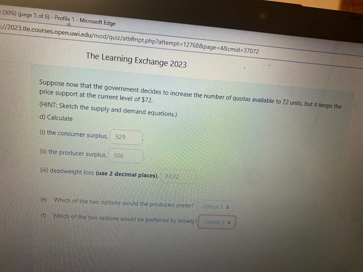 (30%) (page 5 of 6) - Profile 1 - Microsoft Edge
=://2023.tle.courses.open.uwi.edu/mod/quiz/attempt.php?attempt=12768&page=4&cmid=37072
The Learning Exchange 2023
Suppose now that the government decides to increase the number of quotas available to 72 units, but it keeps the
price support at the current level of $72.
(HINT: Sketch the supply and demand equations.)
d) Calculate
(1) the consumer surplus, 529
(ii) the producer surplus, 506
(iii) deadweight loss (use 2 decimal places), 88.02
(e)
Which of the two options would the producers prefer?
Option 1 +
(f) Which of the two options would be preferred by society? Option 1