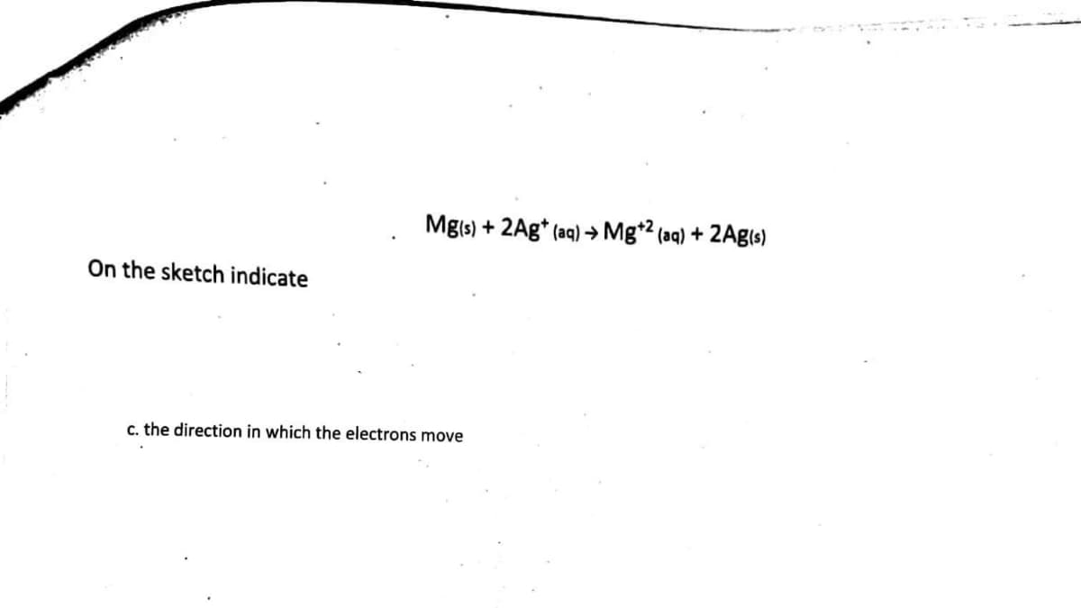 On the sketch indicate
Mg(s) + 2Ag+ (aq) → Mg+2 (aq) + 2Ag(s)
c. the direction in which the electrons move