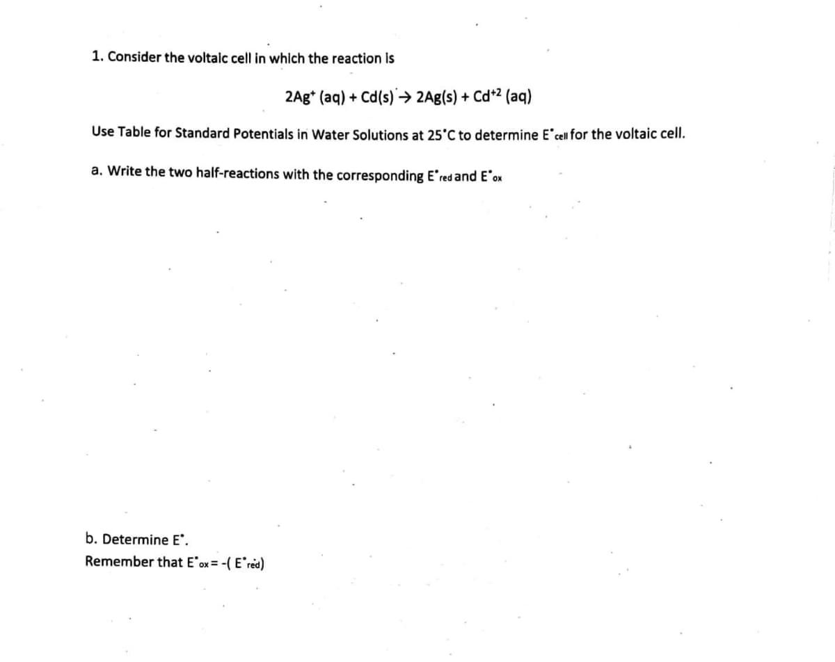 1. Consider the voltaic cell in which the reaction is
2Ag+ (aq) + Cd(s)→ 2Ag(s) + Cd+² (aq)
Use Table for Standard Potentials in Water Solutions at 25°C to determine E cell for the voltaic cell.
a. Write the two half-reactions with the corresponding Ered and E'ox
b. Determine E*.
Remember that E'ox= -( Ered)