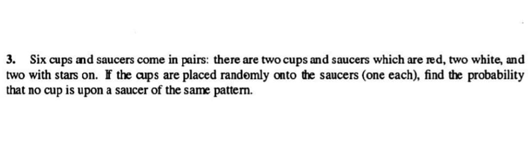 3. Six cups and saucers come in pairs: there are two cups and saucers which are red, two white, and
two with stars on. If the cups are placed randomly onto the saucers (one each), find the probability
that no cup is upon a saucer of the same pattern.