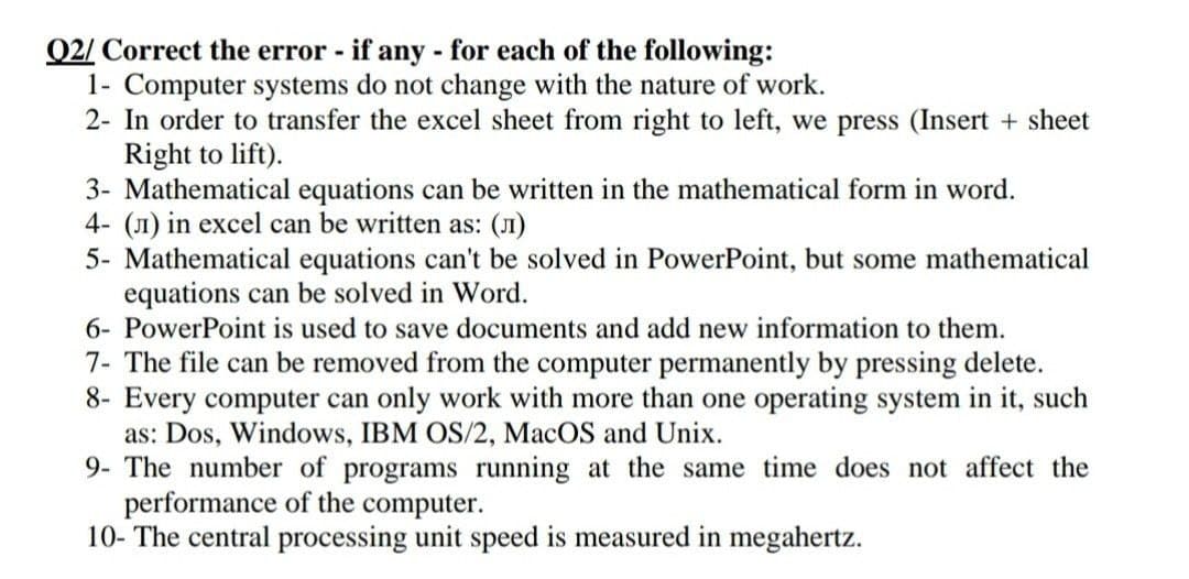 Q2/ Correct the error - if any - for each of the following:
1- Computer systems do not change with the nature of work.
2- In order to transfer the excel sheet from right to left, we press (Insert + sheet
Right to lift).
3- Mathematical equations can be written in the mathematical form in word.
4- () in excel can be written as: (л)
5- Mathematical equations can't be solved in PowerPoint, but some mathematical
equations can be solved in Word.
6- PowerPoint is used to save documents and add new information to them.
7- The file can be removed from the computer permanently by pressing delete.
8- Every computer can only work with more than one operating system in it, such
as: Dos, Windows, IBM OS/2, MacOS and Unix.
9- The number of programs running at the same time does not affect the
performance of the computer.
10- The central processing unit speed is measured in megahertz.