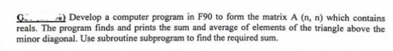 Q) Develop a computer program in F90 to form the matrix A (n, n) which contains
reals. The program finds and prints the sum and average of elements of the triangle above the
minor diagonal. Use subroutine subprogram to find the required sum.