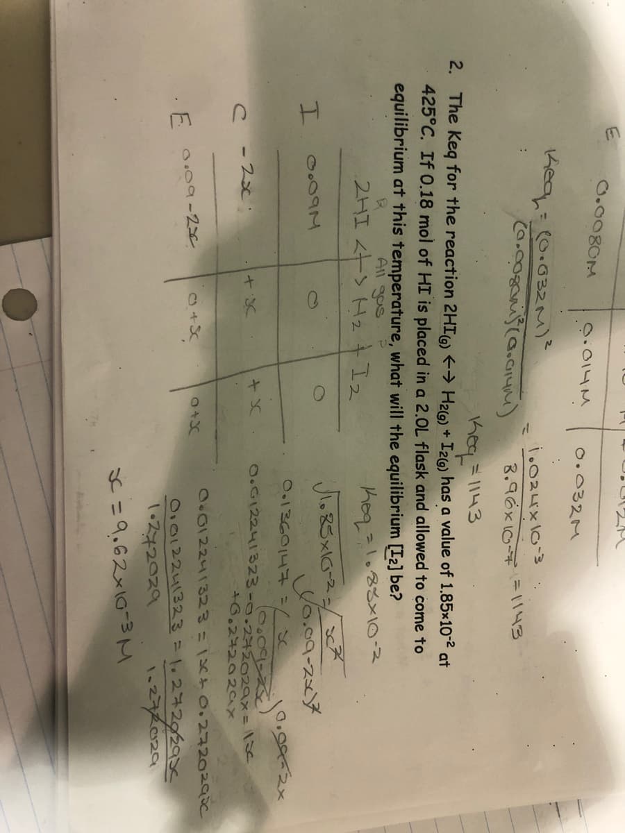 O.0080M
O:014M
O.032M
Keq=(0.032M)?
i.024x10-3
8.96x107= 1143
Keq=1143
2. The Keq for the reaction 2HIG) → H26) + Izlo) has a value of 1.85x10-2 at
425°C. If 0.18 mol of HI is placed in a 2.0L flask and allowed to come to
equilibrium at this temperature, what will the equilibrium [I2] be?
All gas
2HI <←> ト2+I2
Jっ5x6-2-/
Uo.oa-スア
O.1360143%3
2.002241323-0.272029x= \se
-2x
+6.27202ax
O012241323 1X 0.2720290C
E O.09-2x
0.012241323=1.272929s<
1ス42029
S=9.62x10-w て
