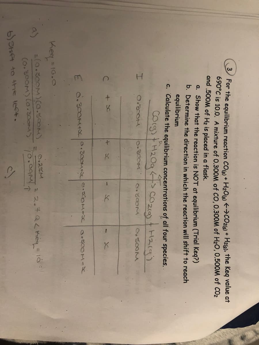 For the equilibrium reaction CO) + H20(6) >CO2G) + H2G), the Keq value at
690°C is 10.0. A mixture of 0.300M of CO, 0.300M of H20,0.500M of CO2
and .500M of H2 is placed in a flask.
a. Show that the reaction is NOT at equilibrium (Trial Keq?)
b. Determine the direction in which the reaction will shift to reach
equilibrium
c. Calculate the equilibrium concentrations of all four species..
Corg)tH20q<>cOzig) + Hz(g
230OM
2000M :
+ Sc
SC
JC
E
Keq=
= IG.O
9)
=(0.300M)(.30OM)
(o.300M)(0.300M)
ミス。チQ<heyる
b) Shft to the left.
