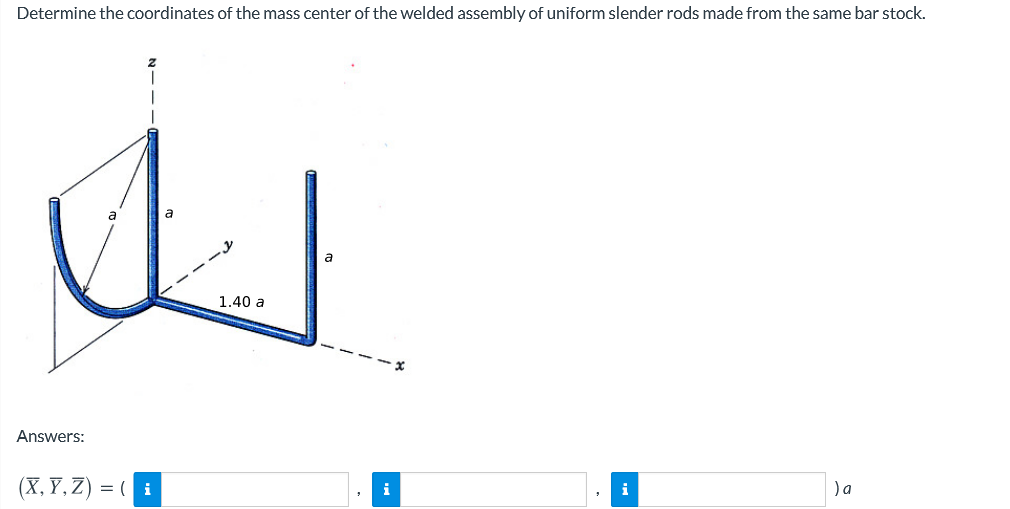 Determine the coordinates of the mass center of the welded assembly of uniform slender rods made from the same bar stock.
a
1.40 a
Answers:
(X, Y, Z) = ( i
)a
i
i
