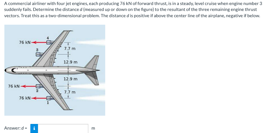 A commercial airliner with four jet engines, each producing 76 kN of forward thrust, is in a steady, level cruise when engine number 3
suddenly fails. Determine the distance d (measured up or down on the figure) to the resultant of the three remaining engine thrust
vectors. Treat this as a two-dimensional problem. The distance dis positive if above the center line of the airplane, negative if below.
76 kN
7.7 m
3
12.9 m
12.9 m
76 kN
7.7 m
76 kN
1
Answer:d = i
E
