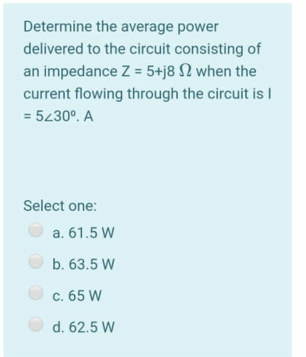 Determine the average power
delivered to the circuit consisting of
an impedance Z = 5+j8 N when the
current flowing through the circuit is I
= 5230°. A
Select one:
a. 61.5 W
b. 63.5 W
C. 65 W
d. 62.5 W
