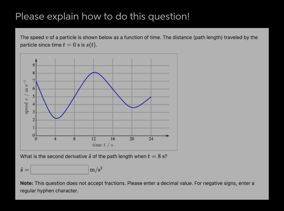 Please explain how to do this question!
The speed v of a particle is shown below as a function of time. The distance (path length) traveled by the
particle since time t = 0 s is s(t).
8.
7
2
1
4
8
12
16
20
24
time t / s
What is the second derivative š of the path length when t= 8 s?
m/s²
Note: This question does not accept fractions. Please enter a decimal value. For negative signs, enter a
regular hyphen character.
speed v / m s-1
