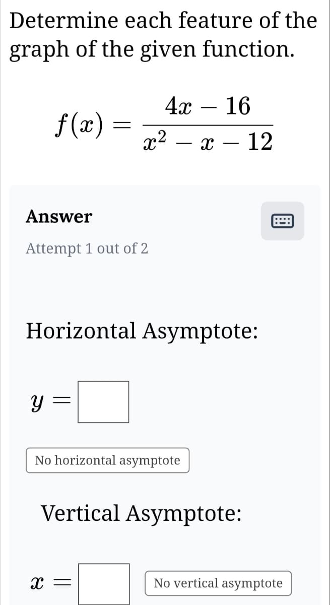 Determine each feature of the
graph of the given function.
f(x) =
=
Answer
Attempt 1 out of 2
y =
4x 16
x²
Horizontal Asymptote:
X =
No horizontal asymptote
x - 12
Vertical Asymptote:
888
No vertical asymptote