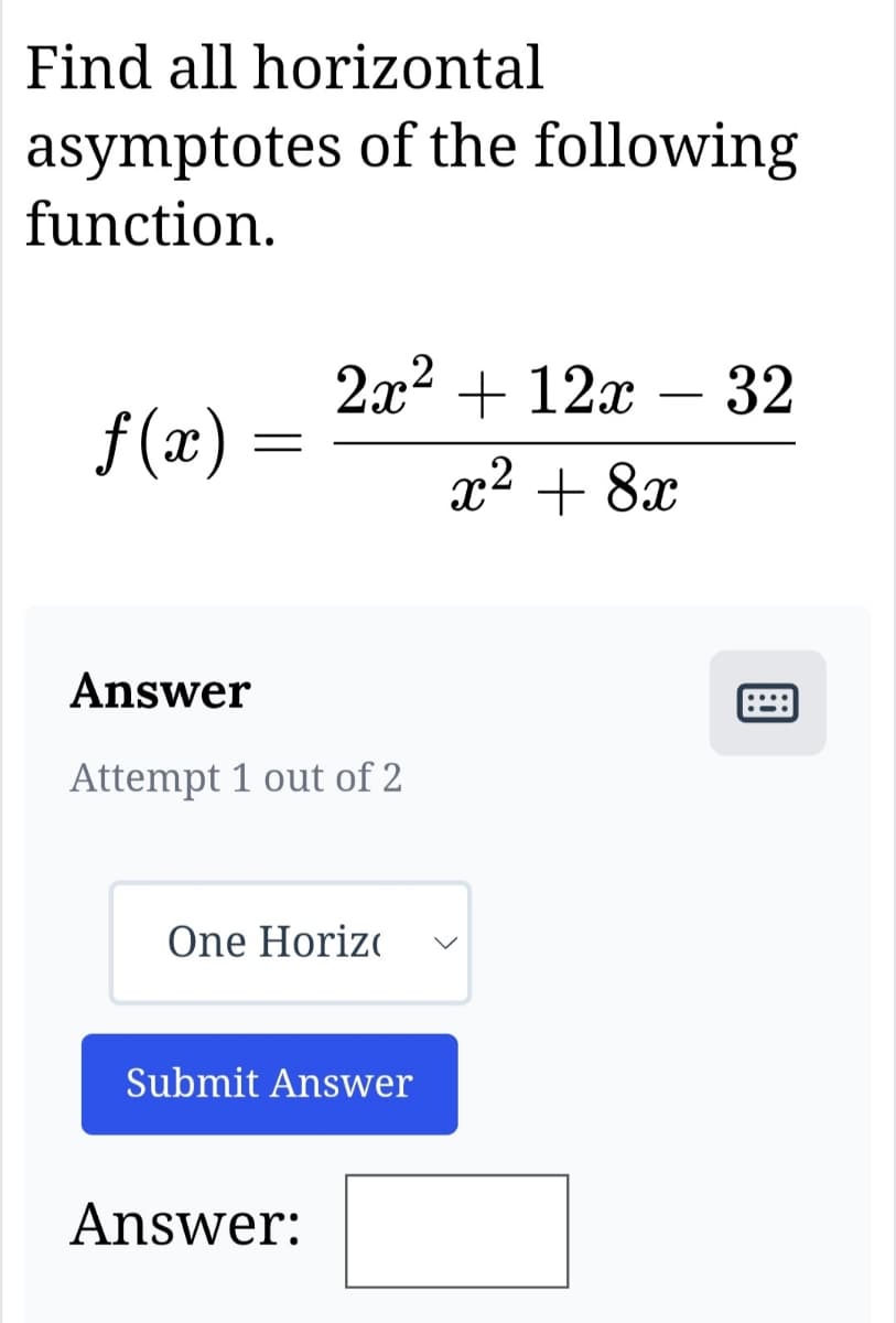 Find all horizontal
asymptotes of the following
function.
ƒ(x) =
=
2x² + 12x 32
x² + 8x
Answer
Attempt 1 out of 2
One Horiz
Submit Answer
Answer:
....