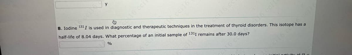 ceil6
16 coll
↓
8. Iodine 131 I is used in diagnostic and therapeutic techniques in the treatment of thyroid disorders. This isotope has a
half-life of 8.04 days. What percentage of an initial sample of 1311 remains after 30.0 days?
%