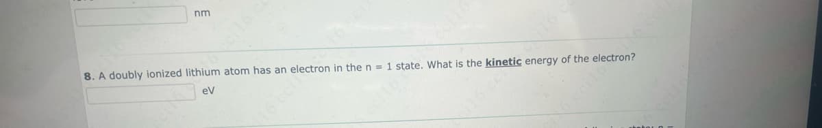 nm
8. A doubly ionized lithium atom has
an
eV
ctron in the n = 1
electro
state
hetic energy of the electron?
What is the kineti