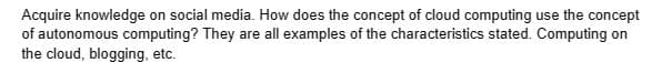 Acquire knowledge on social media. How does the concept of cloud computing use the concept
of autonomous computing? They are all examples of the characteristics stated. Computing on
the cloud, blogging, etc.