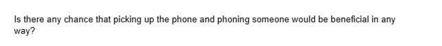 Is there any chance that picking up the phone and phoning someone would be beneficial in any
way?