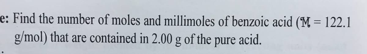 e: Find the number of moles and millimoles of benzoic acid (M = 122.1
g/mol) that are contained in 2.00 g of the pure acid.
