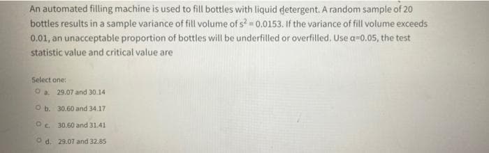 An automated filling machine is used to fill bottles with liquid detergent. A random sample of 20
bottles results in a sample variance of fill volume of s= 0.0153. If the variance of fill volume exceeds
0.01, an unacceptable proportion of bottles will be underfilled or overfilled. Use a-0.05, the test
statistic value and critical value are
Select one:
O a. 29.07 and 30.14
O b. 30.60 and 34.17
30.60 and 31.41
O d. 29.07 and 32.85
