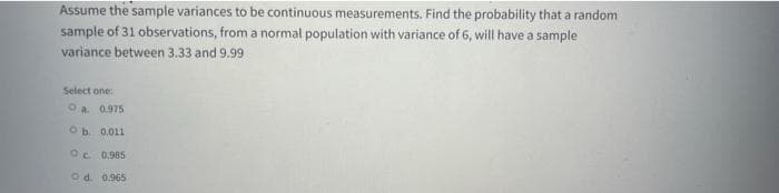 Assume the sample variances to be continuous measurements. Find the probability that a random
sample of 31 observations, from a normal population with variance of 6, will have a sample
variance between 3.33 and 9,99
Select one:
Oa. 0.975
Ob. 0.011
Oc 0.985
Od. 0.965
