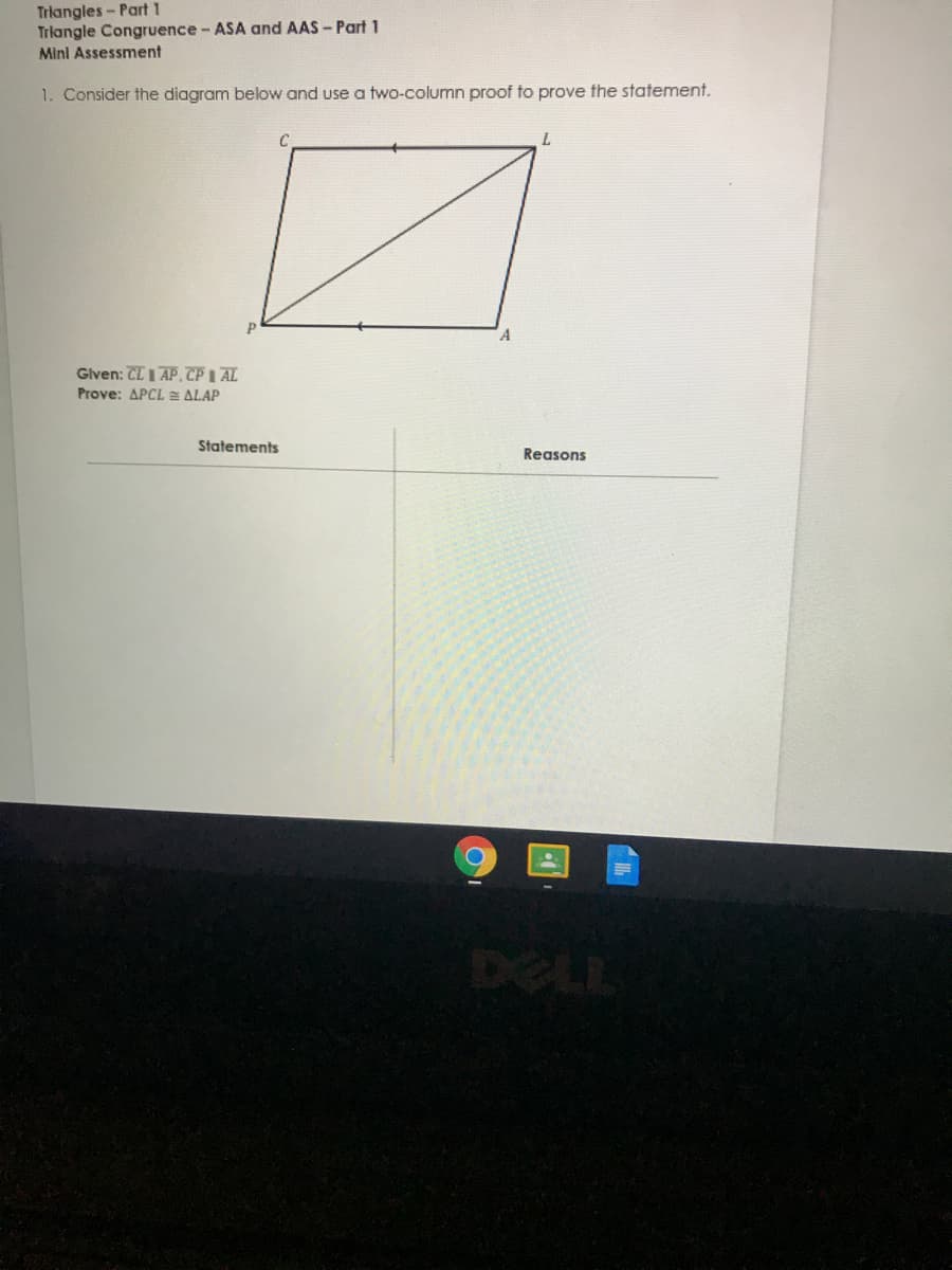 Triangles- Part 1
Trlangle Congruence- ASA and AAS- Part 1
Mini Assessment
1. Consider the diagram below and use a two-column proof to prove the statement.
A
Glven: CL I AP. TP I AL
Prove: APCL E ALAP
Statements
Reasons
DELL
