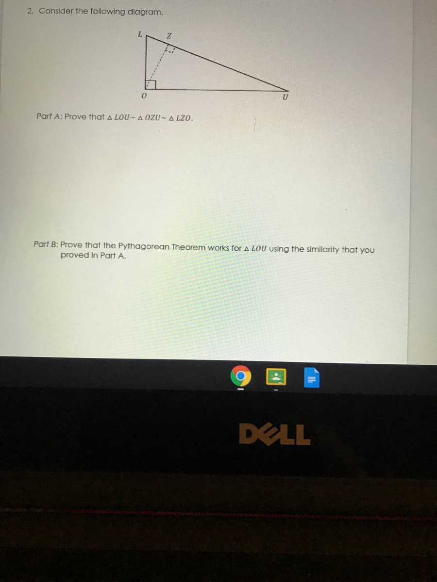 2. Consider the following diagram.
L
Part A: Prove that a LOU~A OZU- A LZO.
Part B: Prove that the Pythagorean Theorem works for A LOU using the similarity that you
proved in Part A.
DELL
