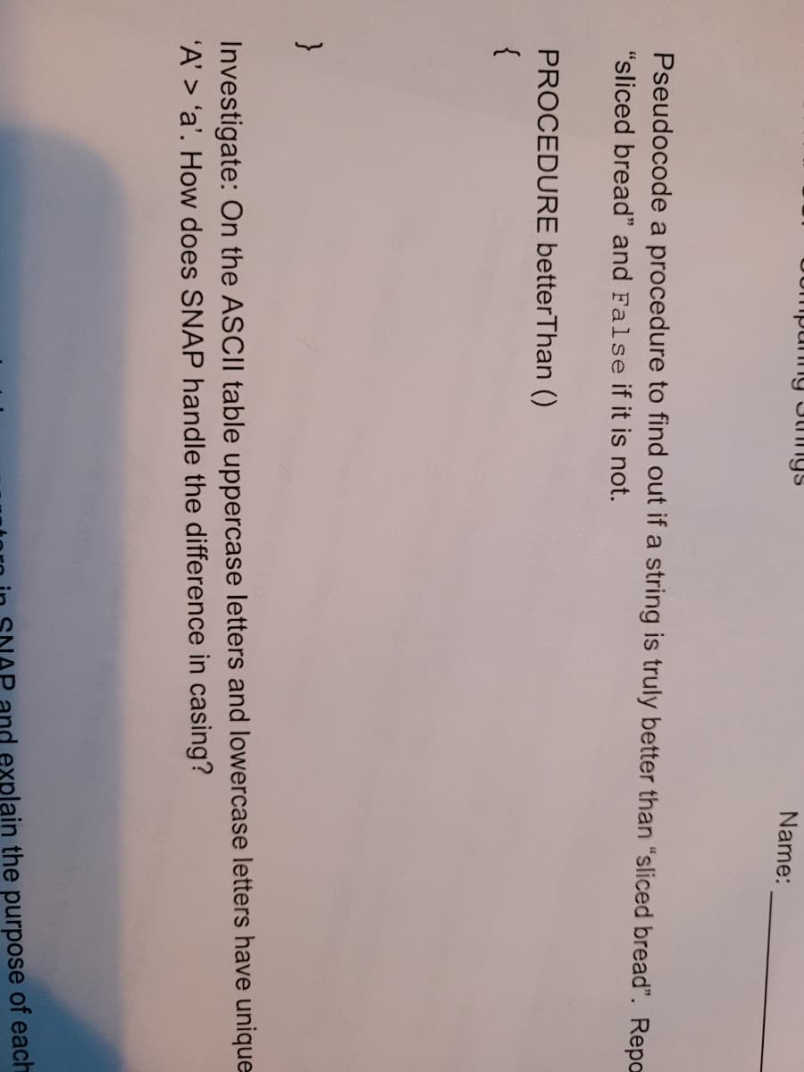 Uompunng 3thngs
Name:
Pseudocode a procedure to find out if a string is truly better than "sliced bread". Repo
"sliced bread" and False if it is not.
PROCEDURE betterThan ()
{
Investigate: On the ASCII table uppercase letters and lowercase letters have unique
'A' > 'a'. How does SNAP handle the difference in casing?
and explain the purpose of each
