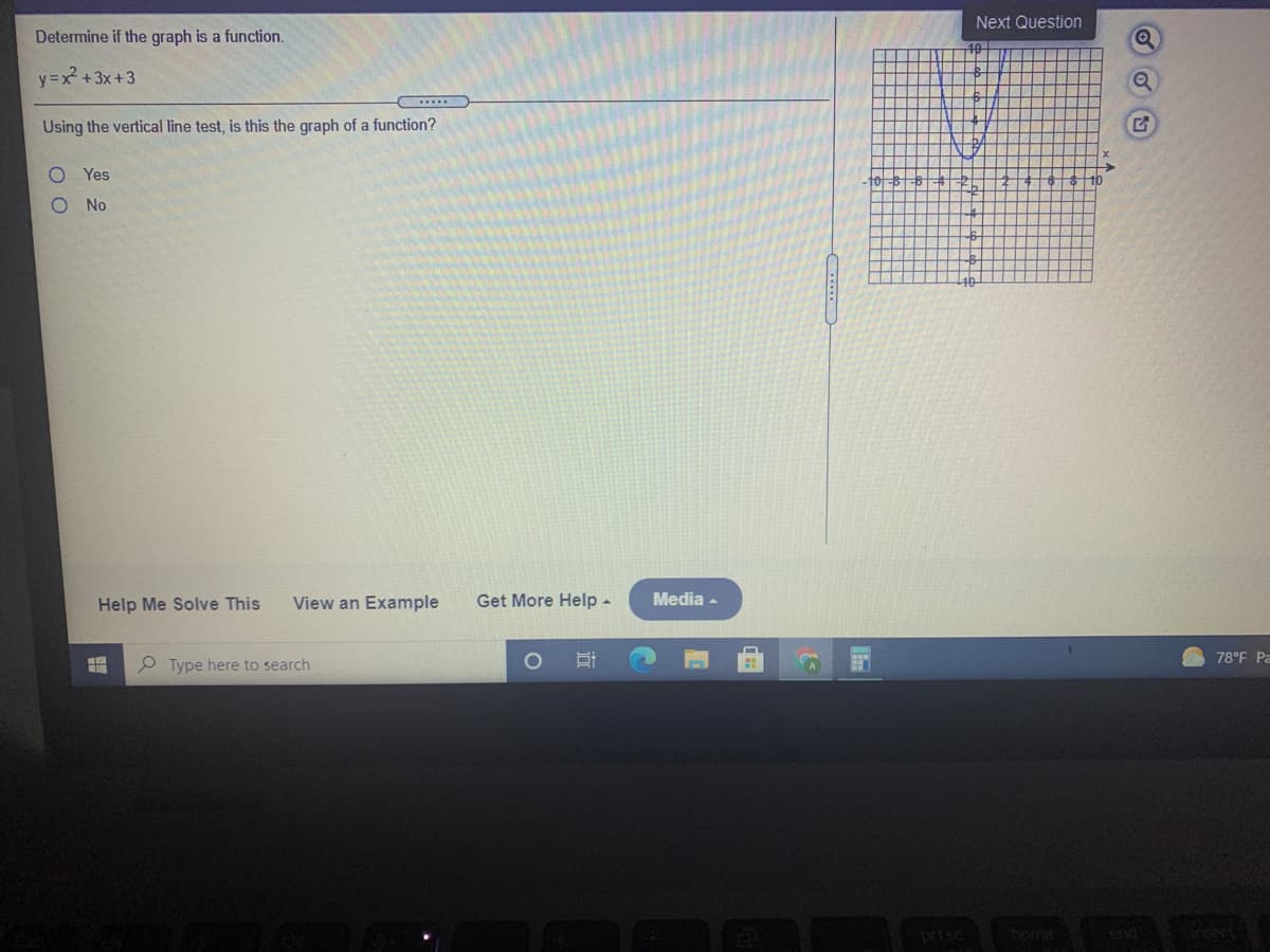 Next Question
Determine if the graph is a function.
y=x +3x+3
Using the vertical line test, is this the graph of a function?
Yes
-10
No
Help Me Solve This
View an Example
Get More Help -
Media -
78°F Pa
P Type here to search
prtsc
home
end
nsert
