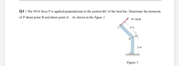Q1 \ The 50-N force P is applied perpendicular to the portion BC of the bent bar. Determine the moments
of P about point B and about point A. As shown in the figure 1
P= 50N
2 m
2 m
Figure 1
