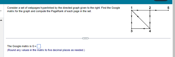 Consider a set of webpages hyperlinked by the directed graph given to the right. Find the Google
matrix for the graph and compute the PageRank of each page in the set.
The Google matrix is G =
(Round any values in the matrix to five decimal places as needed.)
N
5