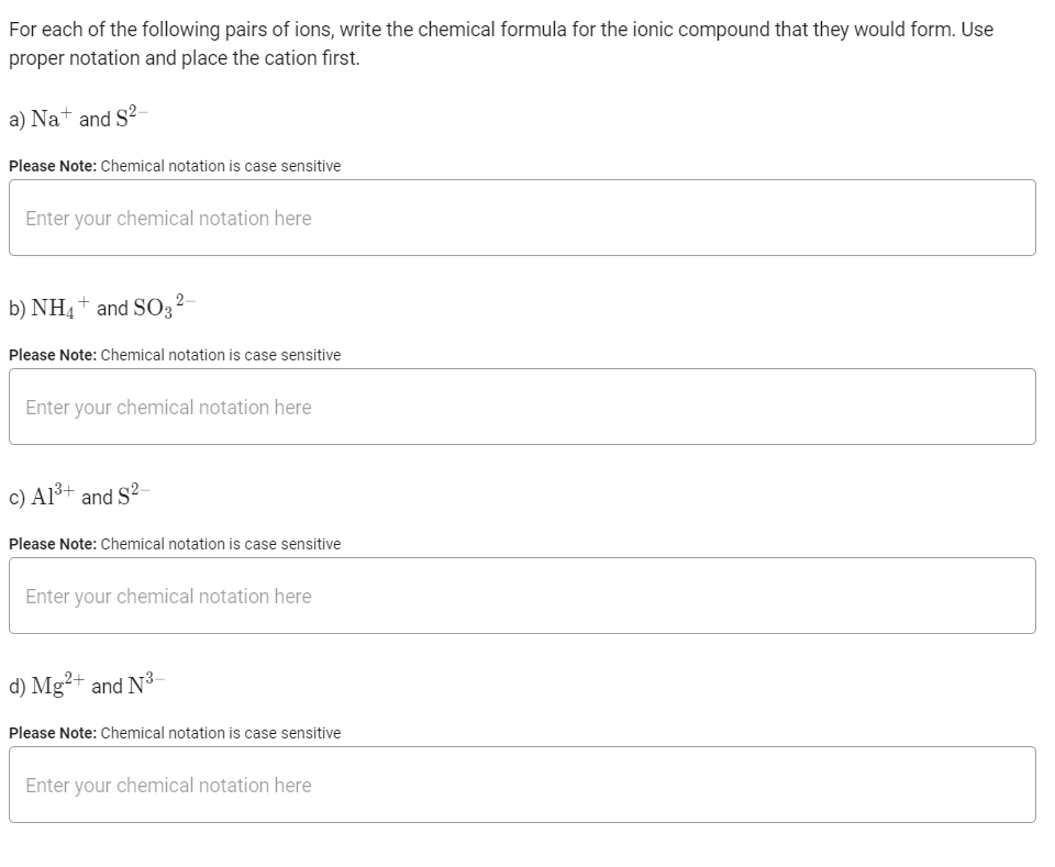 For each of the following pairs of ions, write the chemical formula for the ionic compound that they would form. Use
proper notation and place the cation first.
a) Na+ and S?-
Please Note: Chemical notation is case sensitive
Enter your chemical notation here
b) NH4+ and S03²-
Please Note: Chemical notation is case sensitive
Enter your chemical notation here
c) Al³+ and S?-
Please Note: Chemical notation is case sensitive
Enter your chemical notation here
d) Mg²+ and N3–
Please Note: Chemical notation is case sensitive
Enter your chemical notation here
