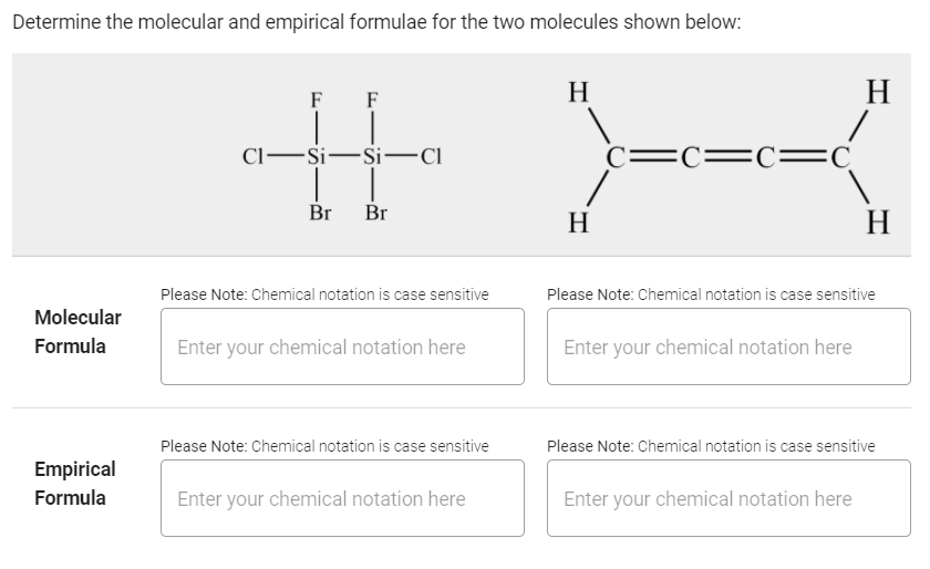 Determine the molecular and empirical formulae for the two molecules shown below:
H
H
F
F
Cl-Si-Si-Ci
C=C= C=C
Br
Br
H
H
Please Note: Chemical notation is case sensitive
Please Note: Chemical notation is case sensitive
Molecular
Formula
Enter your chemical notation here
Enter your chemical notation here
Please Note: Chemical notation is case sensitive
Please Note: Chemical notation is case sensitive
Empirical
Formula
Enter your chemical notation here
Enter your chemical notation here
