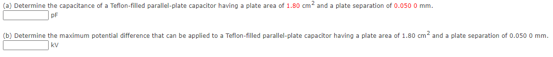 (a) Determine the capacitance of a Teflon-filled parallel-plate capacitor having a plate area of 1.80 cm2 and a plate separation of 0.050 0 mm.
pF
(b) Determine the maximum potential difference that can be applied to a Teflon-filled parallel-plate capacitor having a plate area of 1.80 cm2 and a plate separation of 0.050 0 mm.
kV
