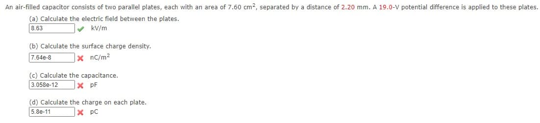 An air-filled capacitor consists of two parallel plates, each with an area of 7.60 cm2, separated by a distance of 2.20 mm. A 19.0-V potential difference is applied to these plates.
(a) Calculate the electric field between the plates.
8.63
V kV/m
(b) Calculate the surface charge density.
7.64e-8
x nc/m?
(c) Calculate the capacitance.
3.058e-12
X pF
(d) Calculate the charge on each plate.
5.8e-11
X pC
