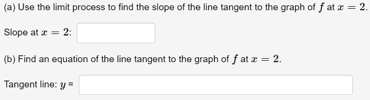 (a) Use the limit process to find the slope of the line tangent to the graph of f at x = 2.
Slope at x = 2:
(b) Find an equation of the line tangent to the graph of f at x = 2.
Tangent line: y =
