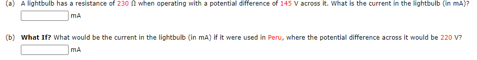 (a) A lightbulb has a resistance of 230 N when operating with a potential difference of 145 V across it. What is the current in the lightbulb (in mA)?
mA
(b) What If? What would be the current in the lightbulb (in mA) if it were used in Peru, where the potential difference across it would be 220 V?
mA
