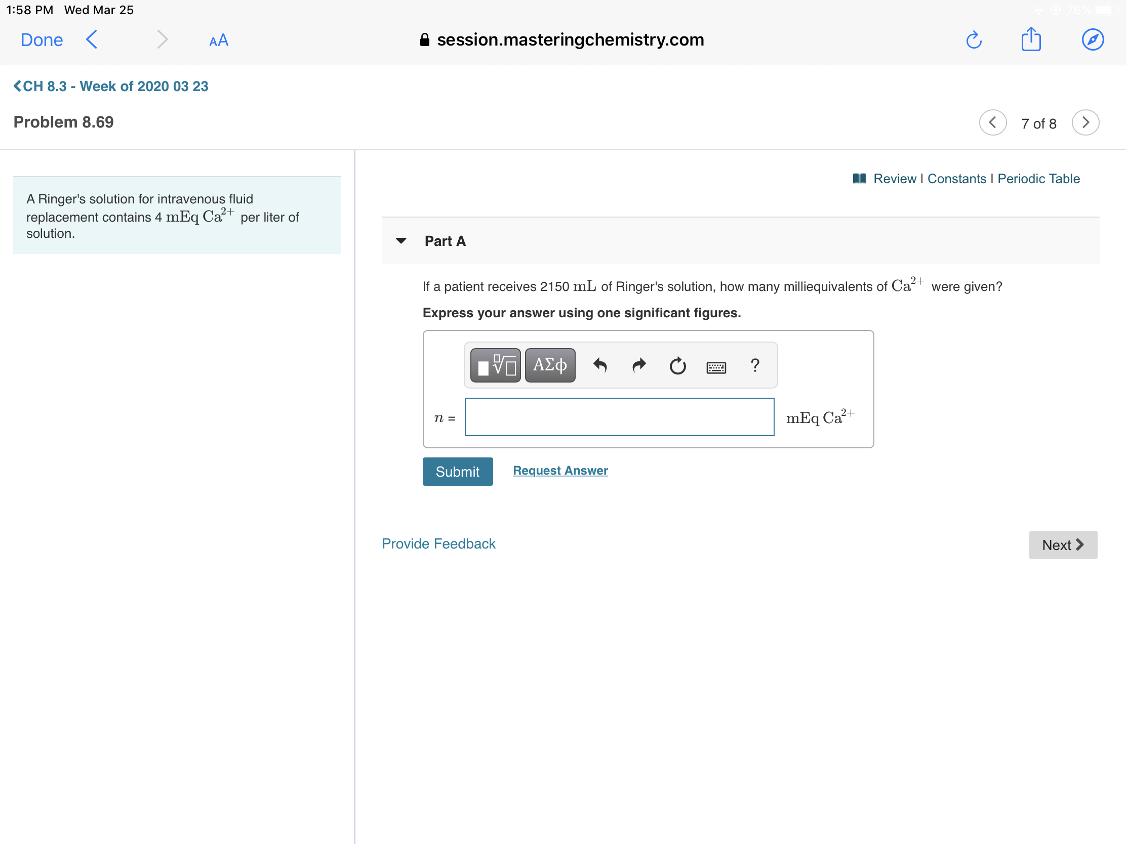 1:58 PM Wed Mar 25
Done
AA
session.masteringchemistry.com
<CH 8.3 - Week of 2020 03 23
Problem 8.69
7 of 8
I Review I Constants I Periodic Table
A Ringer's solution for intravenous fluid
replacement contains 4 mEq Cat per liter of
solution.
2+
Part A
2+
If a patient receives 2150 mL of Ringer's solution, how many milliequivalents of Cat were given?
Express your answer using one significant figures.
Hνα ΑΣφ
mEq Ca?+
Submit
Request Answer
Provide Feedback
Next >
