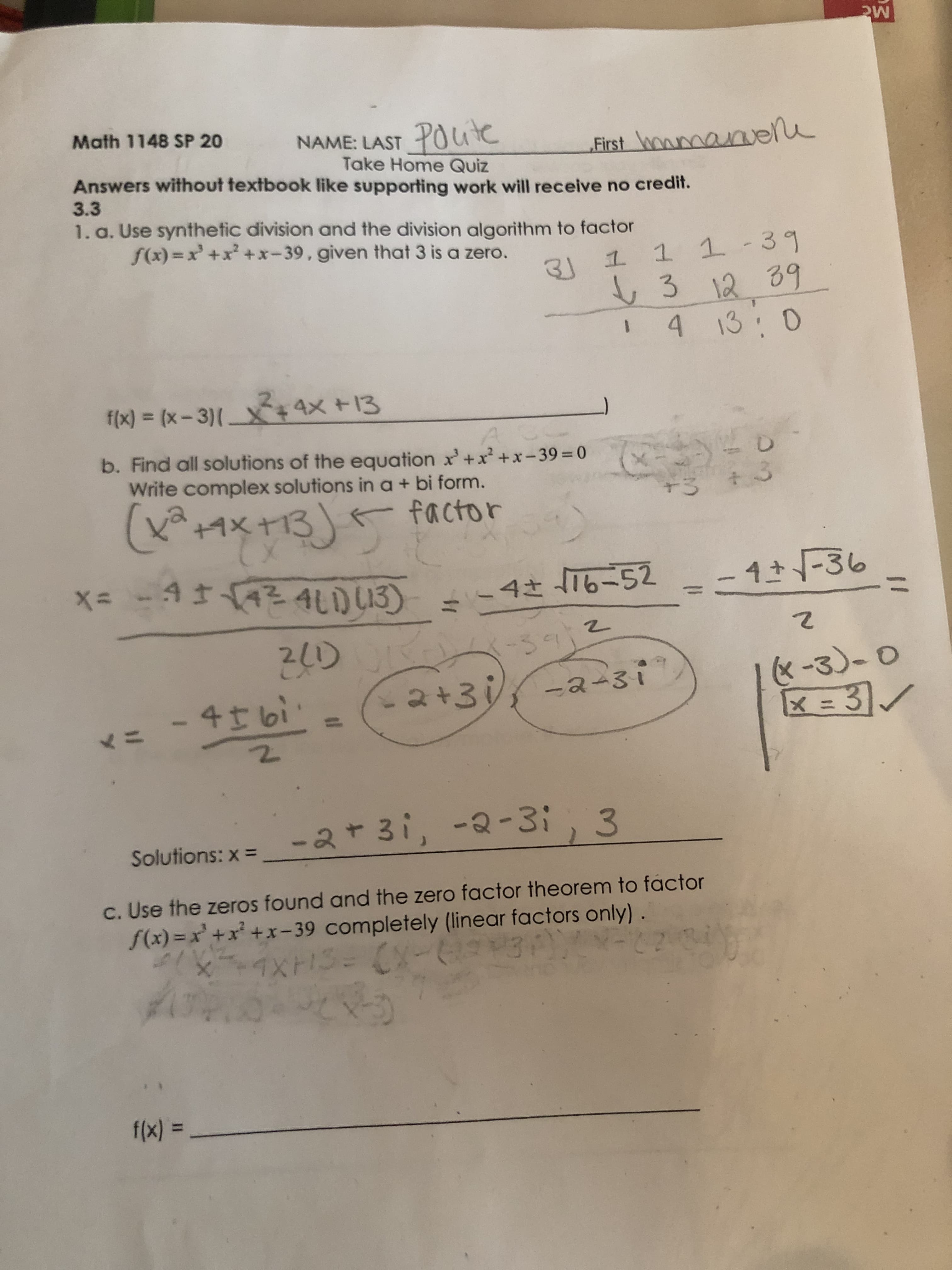 Mc
Math 1148 SP 20
NAME: LAST POite
Take Home Quiz
Answers without textbook like supporting work will receive no credit.
First wowmanvene
3.3
1. a. Use synthetic division and the division algorithm to factor
f(x) =x +x +x-39, given that 3 is a zero.
3J 1 1 1-39
3 12 39
4 13:0
f(x) = (x - 3)[ X+4X +13
b. Find all solutions of the equation x'+x² +x-39=0
Write complex solutions in a+ bi form.
+3
(+イ×+13) factor
K玉×t13
x= -4142 4LD13)
-4 T6-52
4-36
4さ
21)
-30
&-3)-0
31
4I bi'
-2+3 -2-3i
<ニ
-2+3i, -2-3;, 3
Solutions: x =
c. Use the zeros found and the zero factor theorem to factor
S(x) = x' +x² +x- 39 completely (linear factors only)
f(x) =
