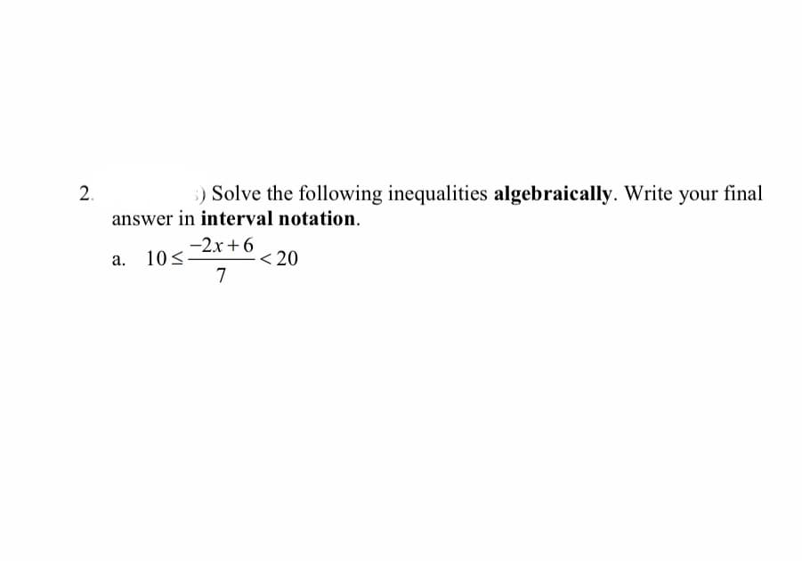 2.
answer in interval notation.
:) Solve the following inequalities algebraically. Write your final
-2x+6
10<
< 20
a.
