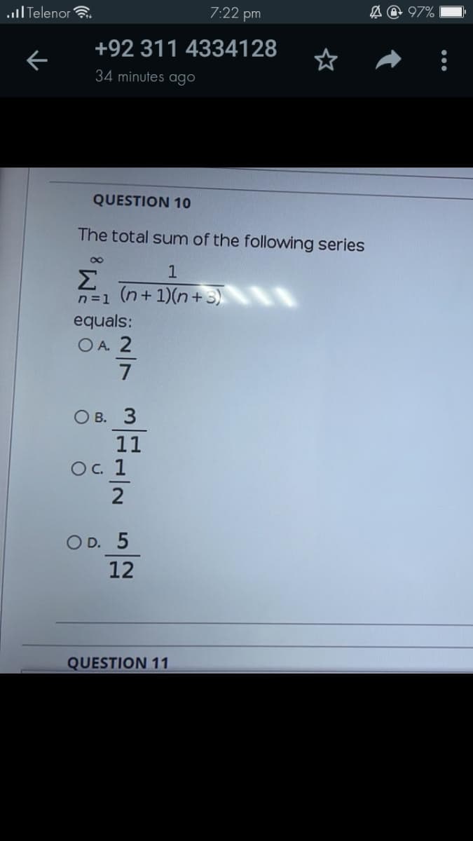 ull Telenor .
7:22 pm
A @ 97%
+92 311 4334128
34 minutes ago
QUESTION 10
The total sum of the following series
Σ
n=1 (n+1)(n+3)
equals:
O A. 2
7
О в. 3
11
Oc 1
2
O D. 5
12
QUESTION 11
