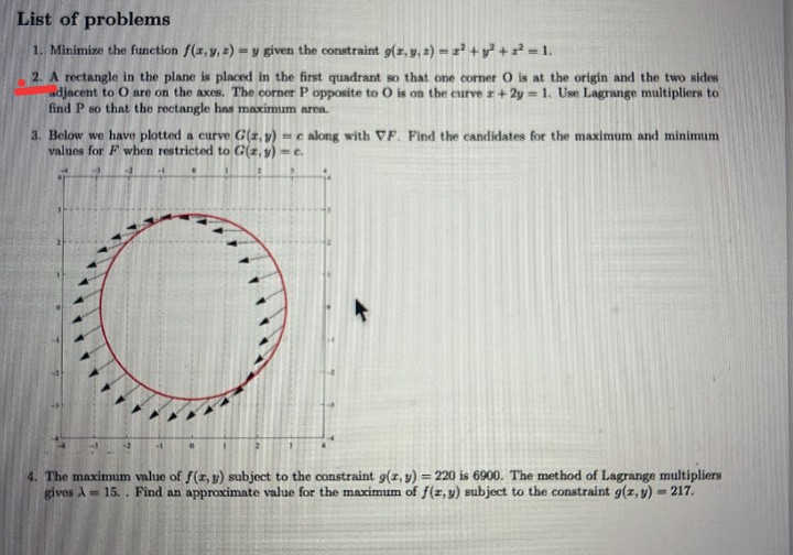 List of problems
1. Minimize the function f(z,y, 2) = y given the constraint g(z, y, 2) = z +y + = 1.
2. A rectangle in the plane is placed in the first quadrant so that one comer O is at the origin and the two sides
adjacent to O are on the axes. The corner P opposite to O is on the curve r+ 2y = 1. Use Lagrange multipliers to
find P so that the rectangle has maximum area.
3. Below we have plotted a curve G(z, v) = calong with VF. Find the candidates for the maximum and minimum
values for F when restricted to G(2, y) -e.
4. The maximum value of f(r, y) subject to the constraint g(z, y) = 220 is 6900. The method of Lagrange multipliers
gives A = 15. . Find an approximate value for the maximum of f(z, y) subject to the constraint g(z, y) = 217.
%3D
