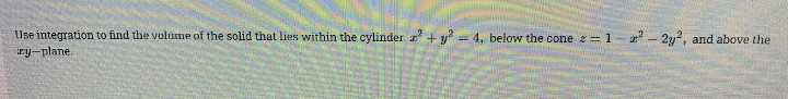 Use integration to find the volume of the solid that lies within the cylinder + y = 4, below the cone =1-2 - 2y2, and above the
ry-plane.
