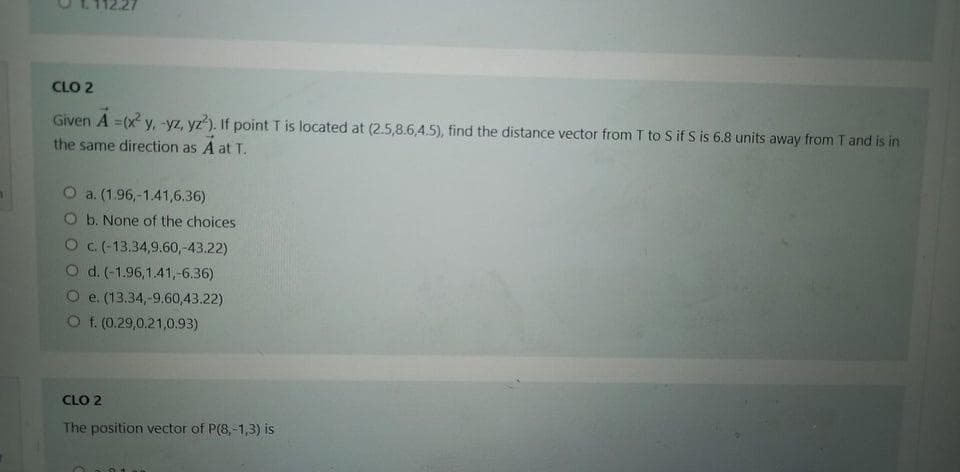 CLO 2
Given A =(x y, -yz, yz). If point T is located at (2.5,8.6,4.5), find the distance vector from T to S if S is 6.8 units away from T and is in
the same direction as A at T.
O a. (1.96,-1.41,6.36)
O b. None of the choices
O c. (-13.34,9.60,-43.22)
d. (-1.96,1.41,-6.36)
O e. (13.34,-9.60,43.22)
O f. (0.29,0.21,0.93)
CLO 2
The position vector of P(8,-1,3) is
