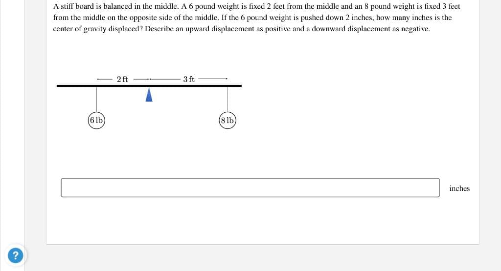 A stiff board is balanced in the middle. A 6 pound weight is fixed 2 feet from the middle and an 8 pound weight is fixed 3 feet
from the middle on the opposite side of the middle. If the 6 pound weight is pushed down 2 inches, how many inches is the
center of gravity displaced? Describe an upward displacement as positive and a downward displacement as negative.
2 ft
3 ft
(6lb)
(8 lb
inches
