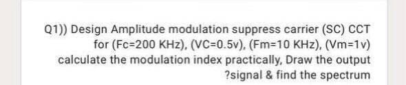 Q1)) Design Amplitude modulation suppress carrier (SC) CCT
for (Fc=200 KHz), (VC=0.5v), (Fm=10 KHz), (Vm-1v)
calculate the modulation index practically, Draw the output
?signal & find the spectrum
