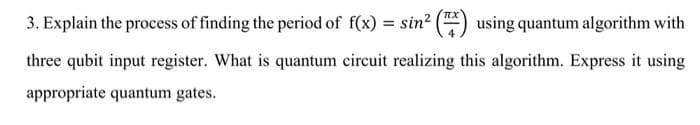 3. Explain the process of finding the period of f(x) = sin? () using quantum algorithm with
three qubit input register. What is quantum circuit realizing this algorithm. Express it using
appropriate quantum gates.
