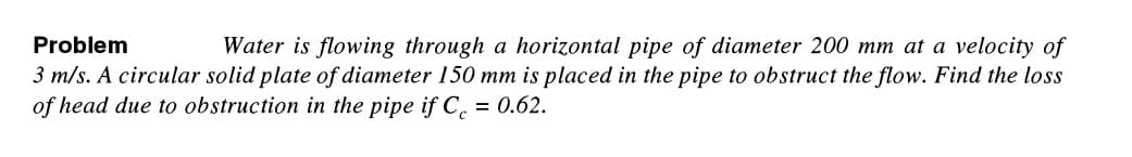 Problem
Water is flowing through a horizontal pipe of diameter 200 mm at a velocity of
3 m/s. A circular solid plate of diameter 150 mm is placed in the pipe to obstruct the flow. Find the loss
of head due to obstruction in the pipe if C = 0.62.