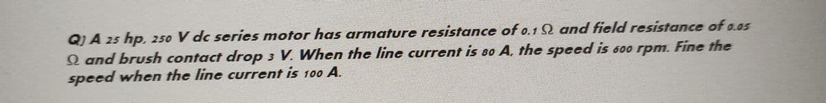 QJA 25 hp, 250 V dc series motor has armature resistance of 0.19 and field resistance of 0.05
Q and brush contact drop 3 V. When the line current is 80 A, the speed is 600 rpm. Fine the
speed when the line current is 100 A.