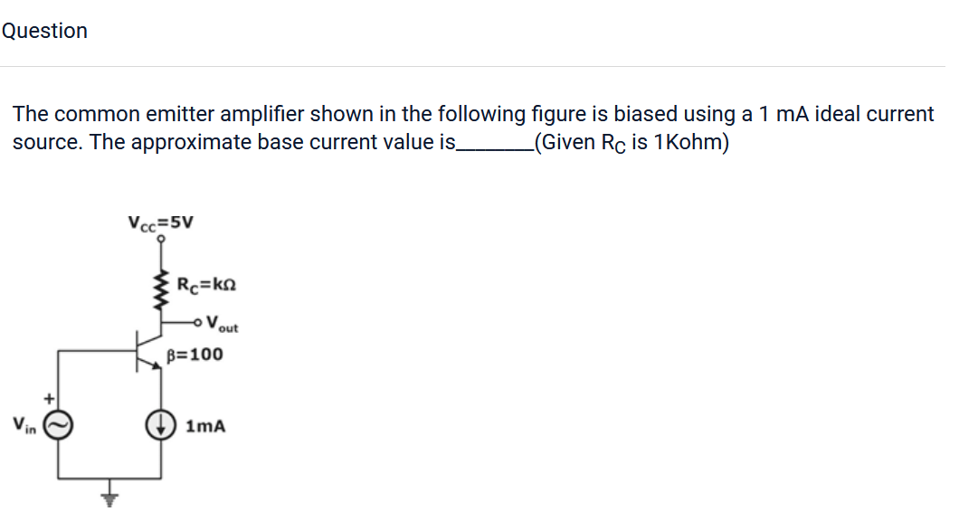 Question
The common emitter amplifier shown in the following figure is biased using a 1 mA ideal current
source. The approximate base current value is_ (Given Rc is 1Kohm)
Vin
Vcc=5V
Rc=kΩ
V
out
B=100
1mA